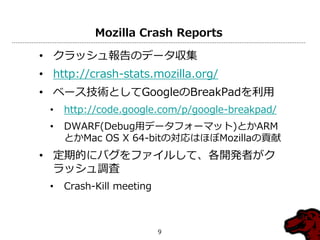 Mozilla Crash Reports

• クラッシュ報告のデータ収集
• http://crash-stats.mozilla.org/
• ベース技術としてGoogleのBreakPadを利用
  •   http://code.google.com/p/google-breakpad/
  •   DWARF(Debug用データフォーマット)とかARM
      とかMac OS X 64-bitの対応はほぼMozillaの貢献
• 定期的にバグをフゔ゗ルして、各開発者がク
  ラッシュ調査
  •   Crash-Kill meeting



                           9
 
