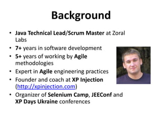 Background
• Java Technical Lead/Scrum Master at Zoral
  Labs
• 7+ years in software development
• 5+ years of working by Agile
  methodologies
• Expert in Agile engineering practices
• Founder and coach at XP Injection
  (http://xpinjection.com)
• Organizer of Selenium Camp, JEEConf and
  XP Days Ukraine conferences
 