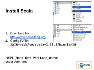 Install Scala
1. Download from
http://www.scala-lang.org/
2. Config PATH:
PATH=path/to/scala-2.11.4/bin:$PATH
REPL (Read–Eval–Print Loop) demo:
scala command
 