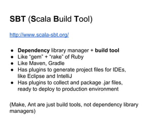 SBT (Scala Build Tool)
http://www.scala-sbt.org/
● Dependency library manager + build tool
● Like “gem” + “rake” of Ruby
● Like Maven, Gradle
● Has plugins to generate project files for IDEs,
like Eclipse and IntelliJ
● Has plugins to collect and package .jar files,
ready to deploy to production environment
(Make, Ant are just build tools, not dependency library
managers)
 