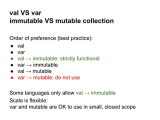 val VS var
immutable VS mutable collection
Order of preference (best practice):
● val
● var
● val → immutable: strictly functional
● var → immutable
● val → mutable
● var → mutable: do not use
Some languages only allow val → immutable
Scala is flexible:
var and mutable are OK to use in small, closed scope
 