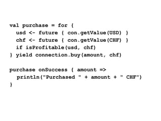 val purchase = for {
usd <- future { con.getValue(USD) }
chf <- future { con.getValue(CHF) }
if isProfitable(usd, chf)
} yield connection.buy(amount, chf)
purchase onSuccess { amount =>
println("Purchased " + amount + " CHF")
}
 