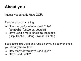 About you
I guess you already know OOP.
Functional programming:
● How many of you have used Ruby?
(somewhat functional, popular)
● Have used a more functional language?
(Lisp, Haskell, Erlang, Clojure, F# etc.)
Scala looks like Java and runs on JVM. It’s convenient if
you already know Java:
● How many of you have used Java?
● Have used Scala?
 