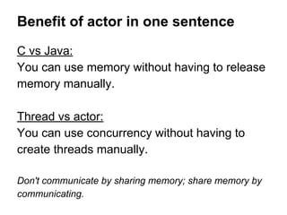 Benefit of actor in one sentence
C vs Java:
You can use memory without having to release
memory manually.
Thread vs actor:
You can use concurrency without having to
create threads manually.
Don't communicate by sharing memory; share memory by
communicating.
 