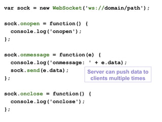 var sock = new WebSocket('ws://domain/path');
sock.onopen = function() {
console.log('onopen');
};
sock.onmessage = function(e) {
console.log('onmessage: ' + e.data);
sock.send(e.data);
};
sock.onclose = function() {
console.log('onclose');
};
Server can push data to
clients multiple times
 