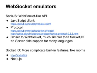 WebSocket emulators
SockJS: WebSocket-like API
● JavaScript client:
https://github.com/sockjs/sockjs-client
● Protocol:
https://github.com/sockjs/sockjs-protocol
http://sockjs.github.io/sockjs-protocol/sockjs-protocol-0.3.3.html
● Closer to WebSocket, much simpler than Socket.IO
=> Server side support for many languages
Socket.IO: More complicate built-in features, like rooms
● http://socket.io/
● Node.js
 