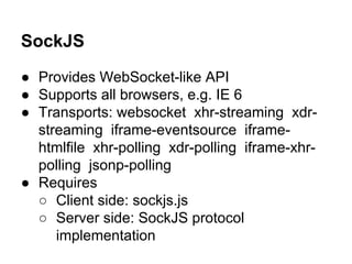 SockJS
● Provides WebSocket-like API
● Supports all browsers, e.g. IE 6
● Transports: websocket xhr-streaming xdr-
streaming iframe-eventsource iframe-
htmlfile xhr-polling xdr-polling iframe-xhr-
polling jsonp-polling
● Requires
○ Client side: sockjs.js
○ Server side: SockJS protocol
implementation
 