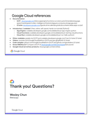 ● Documentation
○ GCP: cloud.google.com/{docs,appengine,functions,run,vision,automl,translate,language,
speech,texttospeech,video-intelligence,firestore,bigquery,compute,storage,gpu,tpu}
○ G Suite: developers.google.com/{gsuite,drive,calendar,gmail,docs,sheets,slides,apps-script}
● Introductory "codelabs" (free, online, self-paced, hands-on tutorials [Python])
○ App Engine: codelabs.developers.google.com/codelabs/cloud-app-engine-python
○ Cloud Functions: codelabs.developers.google.com/codelabs/cloud-starting-cloudfunctions
○ Cloud Run: codelabs.developers.google.com/codelabs/cloud-run-hello-python3
● Other codelabs: gcplab.me (GCP) and codelabs.developers.google.com/?cat=G+Suite (G Suite)
● Videos: youtube.com/GoogleCloudPlatform (GCP) and goo.gl/JpBQ40 (G Suite)
● Code samples: github.com/GoogleCloudPlatform (GCP) and github.com/gsuitedevs (G Suite)
● Know AWS/Azure? Compare w/GCP at cloud.google.com/docs/compare/{aws,azure}
● Google Cloud serverless products: cloud.google.com/serverless
● Python on Google Cloud: cloud.google.com/python
Google Cloud references
Thank you! Questions?
Wesley Chun
@wescpy
 