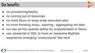 ● no provisioning/deploy
● no running out of resources
● no more focus on large scale execution plan
● no more throwing away-, expiring-, aggregating old data.
● run raw ad-hoc queries (either by analysts/sales or Devs)
● use Javascript in SQL to have an awesome BigData
experience wrangling “unstructured” like nerd
Our benefits
Powering Interactive Data Analysis with Google BigQuery @martonkodok #dfua
 