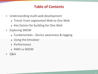  
	
  

Table	
  of	
  Contents	
  
§ 

§ 

§ 

Understanding	
  mul<-­‐web	
  development	
  
ß  Trend:	
  From	
  segmented	
  Web	
  to	
  One	
  Web	
  
ß  Key	
  factors	
  for	
  building	
  for	
  One	
  Web	
  
Exploring	
  SNOW	
  
ß  Fundamentals	
  -­‐	
  Device	
  awareness	
  &	
  tagging	
  
ß  Using	
  the	
  Emulator	
  
ß  Performance	
  
ß  RWD	
  vs	
  SNOW	
  
Q&A	
  

2	
  

 