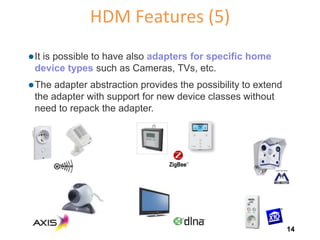 HDM Features (5)
 It

is possible to have also adapters for specific home
device types such as Cameras, TVs, etc.

 The

adapter abstraction provides the possibility to extend
the adapter with support for new device classes without
need to repack the adapter.

14

 