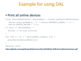 Example for using DAL
• Print all online devices
final ServiceReference[] deviceSRefs = context.getServiceReferences(
Device.class.getName(), '(' + Device.PROPERTY_STATUS + '=' +
Device.STATUS_ONLINE + ')');
if (null == deviceSRefs) {
return; // no such services
}
for (int i = 0; i < deviceSRefs.length; i++) {

printDevice(deviceSRefs[i]);
}
External Link:
https://github.com/osgi/design/blob/master/rfcs/rfc0196/rfc-0196-DeviceAbstractionLayer.pdf

29.10.2013

Page 30

 