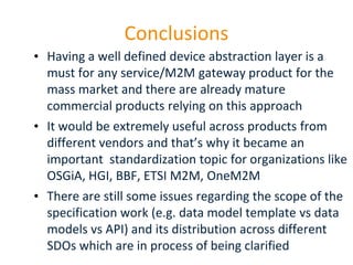 Conclusions
• Having a well defined device abstraction layer is a
must for any service/M2M gateway product for the
mass market and there are already mature
commercial products relying on this approach
• It would be extremely useful across products from
different vendors and that’s why it became an
important standardization topic for organizations like
OSGiA, HGI, BBF, ETSI M2M, OneM2M
• There are still some issues regarding the scope of the
specification work (e.g. data model template vs data
models vs API) and its distribution across different
SDOs which are in process of being clarified
Page 31

 