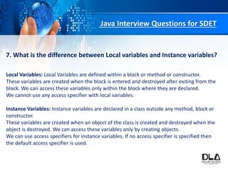 Java Interview Questions for SDET
7. What is the difference between Local variables and Instance variables?
Local Variables: Local Variables are defined within a block or method or constructor.
These variables are created when the block is entered and destroyed after exiting from the
block. We can access these variables only within the block where they are declared.
We cannot use any access specifier with local variables.
Instance Variables: Instance variables are declared in a class outside any method, block or
constructor.
These variables are created when an object of the class is created and destroyed when the
object is destroyed. We can access these variables only by creating objects.
We can use access specifiers for instance variables. If no access specifier is specified then
the default access specifier is used.
 