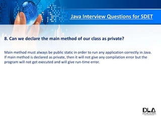 Java Interview Questions for SDET
8. Can we declare the main method of our class as private?
Main method must always be public static in order to run any application correctly in Java.
If main method is declared as private, then it will not give any compilation error but the
program will not get executed and will give run-time error.
 