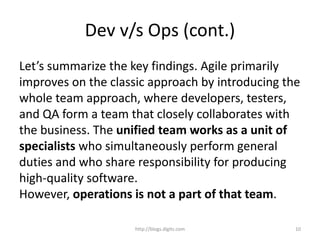 Dev v/s Ops (cont.)
Let’s summarize the key findings. Agile primarily
improves on the classic approach by introducing the
whole team approach, where developers, testers,
and QA form a team that closely collaborates with
the business. The unified team works as a unit of
specialists who simultaneously perform general
duties and who share responsibility for producing
high-quality software.
However, operations is not a part of that team.
http://blogs.digits.com 10
 