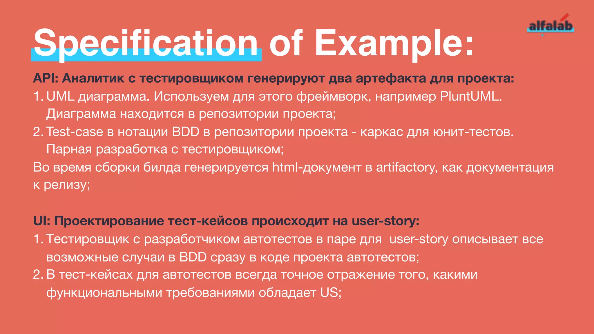 Specification of Example:
API: Аналитик с тестировщиком генерируют два артефакта для проекта:
1. UML диаграмма. Используем для этого фреймворк, например PluntUML.
Диаграмма находится в репозитории проекта;

2. Test-case в нотации BDD в репозитории проекта - каркас для юнит-тестов.
Парная разработка с тестировщиком;

Во время сборки билда генерируется html-документ в artifactory, как документация
к релизу;

UI: Проектирование тест-кейсов происходит на user-story:
1. Тестировщик с разработчиком автотестов в паре для  user-story описывает все
возможные случаи в BDD сразу в коде проекта автотестов;

2. В тест-кейсах для автотестов всегда точное отражение того, какими
функциональными требованиями обладает US;
 