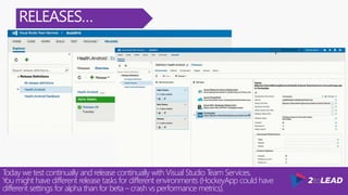 RELEASES…
Today we test continually and release continually with Visual Studio Team Services.
You might have different release tasks for different environments (HockeyApp could have
different settings for alpha than for beta – crash vs performance metrics).
 