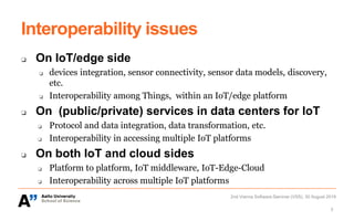 Interoperability issues
❏ On IoT/edge side
❏ devices integration, sensor connectivity, sensor data models, discovery,
etc.
❏ Interoperability among Things, within an IoT/edge platform
❏ On (public/private) services in data centers for IoT
❏ Protocol and data integration, data transformation, etc.
❏ Interoperability in accessing multiple IoT platforms
❏ On both IoT and cloud sides
❏ Platform to platform, IoT middleware, IoT-Edge-Cloud
❏ Interoperability across multiple IoT platforms
2nd Vienna Software Seminar (VSS), 30 August 2019
3
 