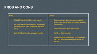PROS AND CONS
Pros Cons
- CRD/CRO and JSON is really handy.
- All basic experiments almost support by
native such as -- kill pod/node, network
delay.
- Use K8S CronJob to run experiments.
- Documents are so much incompleted,
which cost lots of time to explore and test
on our own.
- Notification and Report are weak.
- No UI or Web console.
- The method of Emergency STOP is to kill
the CRO, which not easy to operate on
PROD.
 