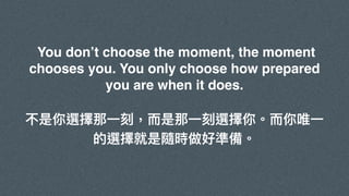 You don’t choose the moment, the moment
chooses you. You only choose how prepared
you are when it does.
不是你選擇那⼀刻，⽽是那⼀刻選擇你。⽽你唯⼀
的選擇就是隨時做好準備。
 