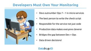 Developers Must Own Your Monitoring
•  Devs outnumber Ops 7 – 1 in micro-services
•  The best person to write the check script
•  Responsible for the service not just code
•  Production data makes everyone cleverer
•  Bridges the gap between Dev + Ops
•  Data driven decisions!
 