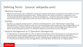 Copyright © 2017,Oracle and/orits affiliates. All rights reserved. |
Defining Terms (source: wikipedia.com)
• Machine Learning
– Machine learning is the subfield of computer science that gives computers the ability to learn
without being explicitly programmed. Evolved from the study of pattern recognition and
computational learning theory in artificial intelligence, machine learning explores the study
and construction of algorithms that can learn from and make predictions on data.
• DevOps
– DevOps (a clipped compound of "software DEVelopment" and "information technology
OPerationS") is a term used to refer to a set of practices that emphasize the collaboration and
communication of both software developers and information technology (IT) professionals
while automating the process of software delivery and infrastructure changes.
• Systems Management or IT Operations Management
– IT Operations is responsible for the smooth functioning of the infrastructure and operational
environments that support application deployment to internal and external customers,
including the network infrastructure; server and device management; computer operations;
IT infrastructure library (ITIL) management; and help desk services for an organization.
 