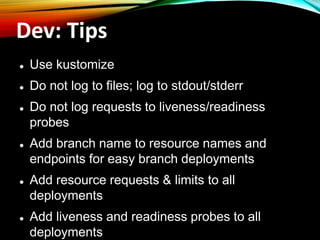 Dev: Tips
⚫ Use kustomize
⚫ Do not log to files; log to stdout/stderr
⚫ Do not log requests to liveness/readiness
probes
⚫ Add branch name to resource names and
endpoints for easy branch deployments
⚫ Add resource requests & limits to all
deployments
⚫ Add liveness and readiness probes to all
deployments
 