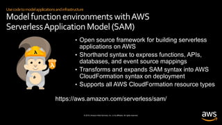 © 2019, Amazon Web Services, Inc. or its affiliates. All rights reserved.
Usecodetomodelapplicationsandinfrastructure
Model function environments withAWS
ServerlessApplication Model (SAM)
• Open source framework for building serverless
applications on AWS
• Shorthand syntax to express functions, APIs,
databases, and event source mappings
• Transforms and expands SAM syntax into AWS
CloudFormation syntax on deployment
• Supports all AWS CloudFormation resource types
https://aws.amazon.com/serverless/sam/
 