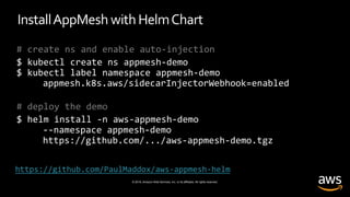 © 2019, Amazon Web Services, Inc. or its affiliates. All rights reserved.
InstallAppMesh withHelmChart
# create ns and enable auto-injection
$ kubectl create ns appmesh-demo
$ kubectl label namespace appmesh-demo
appmesh.k8s.aws/sidecarInjectorWebhook=enabled
# deploy the demo
$ helm install -n aws-appmesh-demo
--namespace appmesh-demo
https://github.com/.../aws-appmesh-demo.tgz
https://github.com/PaulMaddox/aws-appmesh-helm
 