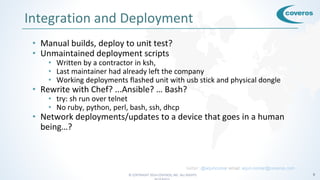 © COPYRIGHT 2016 COVEROS, INC. ALL RIGHTS 8
Integration and Deployment
• Manual builds, deploy to unit test?
• Unmaintained deployment scripts
• Written by a contractor in ksh,
• Last maintainer had already left the company
• Working deployments flashed unit with usb stick and physical dongle
• Rewrite with Chef? ...Ansible? … Bash?
• try: sh run over telnet
• No ruby, python, perl, bash, ssh, dhcp
• Network deployments/updates to a device that goes in a human
being…?
twitter: @arjuncomar email: arjun.comar@coveros.com
 
