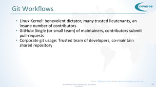© COPYRIGHT 2016 COVEROS, INC. ALL RIGHTS 13
Git Workflows
• Linux Kernel: benevolent dictator, many trusted lieutenants, an
insane number of contributors.
• GitHub: Single (or small team) of maintainers, contributors submit
pull-requests
• Corporate git usage: Trusted team of developers, co-maintain
shared repository
twitter: @arjuncomar email: arjun.comar@coveros.com
 