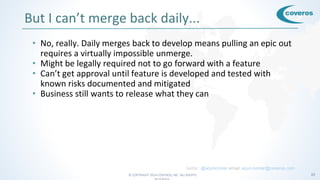 © COPYRIGHT 2016 COVEROS, INC. ALL RIGHTS 15
But I can’t merge back daily...
• No, really. Daily merges back to develop means pulling an epic out
requires a virtually impossible unmerge.
• Might be legally required not to go forward with a feature
• Can’t get approval until feature is developed and tested with
known risks documented and mitigated
• Business still wants to release what they can
twitter: @arjuncomar email: arjun.comar@coveros.com
 