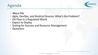 © COPYRIGHT 2016 COVEROS, INC. ALL RIGHTS 2
Agenda
• About Me
• Agile, DevOps, and Medical Devices: What’s the Problem?
• Git Flow in a Regulated World
• Expect to Deploy
• Scaling for Success and Resource Management
• Questions
twitter: @arjuncomar email: arjun.comar@coveros.com
 