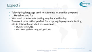 © COPYRIGHT 2016 COVEROS, INC. ALL RIGHTS 24
Expect?
• Tcl scripting language used to automate interactive programs
• ...like telnet and ftp
• Was used to automate testing way back in the day
• Turns out to be rather perfect for scripting deployments, testing,
etc. in this tool restricted environment
• sh, ksh, telnet, ftp
• not: bash, python, ruby, ssh, perl, etc.
twitter: @arjuncomar email: arjun.comar@coveros.com
 