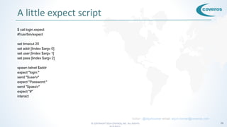 © COPYRIGHT 2016 COVEROS, INC. ALL RIGHTS 26
A little expect script
$ cat login.expect
#!/usr/bin/expect
set timeout 20
set addr [lindex $argv 0]
set user [lindex $argv 1]
set pass [lindex $argv 2]
spawn telnet $addr
expect "login:"
send "$userr"
expect "Password:"
send "$passr"
expect "#"
interact
twitter: @arjuncomar email: arjun.comar@coveros.com
 