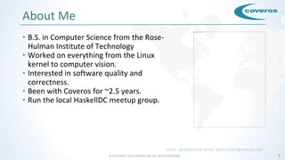 © COPYRIGHT 2016 COVEROS, INC. ALL RIGHTS RESERVED. 3
About Me
• B.S. in Computer Science from the Rose-
Hulman Institute of Technology
• Worked on everything from the Linux
kernel to computer vision.
• Interested in software quality and
correctness.
• Been with Coveros for ~2.5 years.
• Run the local HaskellDC meetup group.
twitter: @arjuncomar email: arjun.comar@coveros.com
 