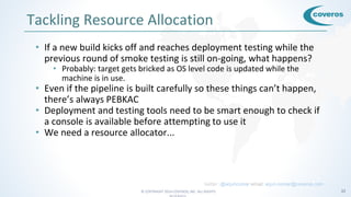 © COPYRIGHT 2016 COVEROS, INC. ALL RIGHTS 32
Tackling Resource Allocation
• If a new build kicks off and reaches deployment testing while the
previous round of smoke testing is still on-going, what happens?
• Probably: target gets bricked as OS level code is updated while the
machine is in use.
• Even if the pipeline is built carefully so these things can’t happen,
there’s always PEBKAC
• Deployment and testing tools need to be smart enough to check if
a console is available before attempting to use it
• We need a resource allocator...
twitter: @arjuncomar email: arjun.comar@coveros.com
 