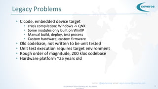 © COPYRIGHT 2016 COVEROS, INC. ALL RIGHTS 7
Legacy Problems
• C code, embedded device target
• cross compilation: Windows -> QNX
• Some modules only built on WinXP
• Manual build, deploy, test process
• Custom hardware, custom firmware
• Old codebase, not written to be unit tested
• Unit test execution requires target environment
• Rough order of magnitude, 200 kloc codebase
• Hardware platform ~25 years old
twitter: @arjuncomar email: arjun.comar@coveros.com
 