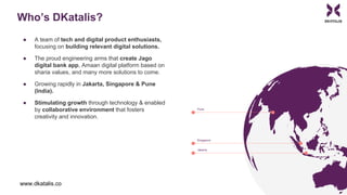 Who’s DKatalis?
● A team of tech and digital product enthusiasts,
focusing on building relevant digital solutions.
● The proud engineering arms that create Jago
digital bank app, Amaan digital platform based on
sharia values, and many more solutions to come.
● Growing rapidly in Jakarta, Singapore & Pune
(India).
● Stimulating growth through technology & enabled
by collaborative environment that fosters
creativity and innovation.
www.dkatalis.co
 