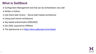 What is SaltStack
6
● Configuration Management tool that can do orchestration very well
● Written in Python
● Use Client (salt minion) - Server (salt master) architecture
● Using event-driven architecture
● Key based authentication (RSA/AES)
● Oct 2020, acquired by VMWare
● The opensource is in https://docs.saltproject.io/en/latest/
 