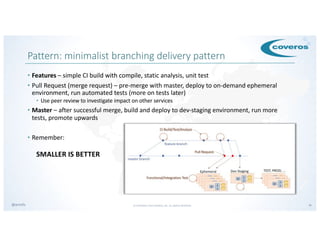 © COPYRIGHT 2019 COVEROS, INC. ALL RIGHTS RESERVED. 18@armillz
Pattern: minimalist branching delivery pattern
• Features – simple CI build with compile, static analysis, unit test
• Pull Request (merge request) – pre-merge with master, deploy to on-demand ephemeral
environment, run automated tests (more on tests later)
• Use peer review to investigate impact on other services
• Master – after successful merge, build and deploy to dev-staging environment, run more
tests, promote upwards
• Remember:
SMALLER IS BETTER
 
