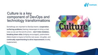 Culture is a key
component of DevOps and
technology transformations
Somethings are important to DevOps teams: cooperation,
surfacing problems (training messengers to bring us bad
news so we can find and fix errors – don’t hide mistakes),
breaking down silos (bridging encouraged), postmortems
(failure leads to inquiry to find the root cause, not guilty), and
continually experimenting to drive improvement (novelty
implemented).
 