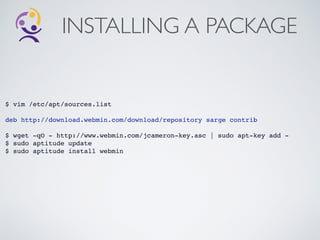INSTALLING A PACKAGE
$ vim /etc/apt/sources.list!
!
deb http://download.webmin.com/download/repository sarge contrib!
!
$ wget -qO - http://www.webmin.com/jcameron-key.asc | sudo apt-key add -!
$ sudo aptitude update!
$ sudo aptitude install webmin!
 