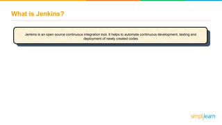 What is Jenkins?
Jenkins is an open source continuous integration tool. It helps to automate continuous development, testing and
deployment of newly created codes
 
