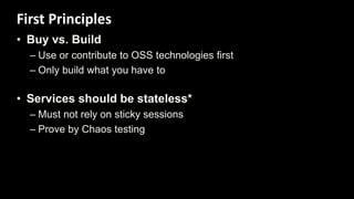 • Buy vs. Build
– Use or contribute to OSS technologies first
– Only build what you have to
• Services should be stateless*
– Must not rely on sticky sessions
– Prove by Chaos testing
First Principles
 