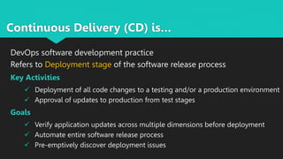 Continuous Delivery (CD) is…
DevOps software development practice
Refers to Deployment stage of the software release process
Key Activities
 Deployment of all code changes to a testing and/or a production environment
 Approval of updates to production from test stages
Goals
 Verify application updates across multiple dimensions before deployment
 Automate entire software release process
 Pre-emptively discover deployment issues
 