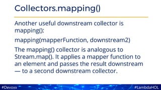 #LambdaHOL#Devoxx
Collectors.mapping()
Another useful downstream collector is
mapping():
mapping(mapperFunction, downstream2)
The mapping() collector is analogous to
Stream.map(). It applies a mapper function to
an element and passes the result downstream
— to a second downstream collector.
 