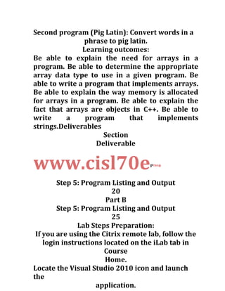 Second program (Pig Latin): Convert words in a
phrase to pig latin.
Learning outcomes:
Be able to explain the need for arrays in a
program. Be able to determine the appropriate
array data type to use in a given program. Be
able to write a program that implements arrays.
Be able to explain the way memory is allocated
for arrays in a program. Be able to explain the
fact that arrays are objects in C++. Be able to
write a program that implements
strings.Deliverables
Section
Deliverable
www.cisl70eP
™*
Step 5: Program Listing and Output
20
Part B
Step 5: Program Listing and Output
25
Lab Steps Preparation:
If you are using the Citrix remote lab, follow the
login instructions located on the iLab tab in
Course
Home.
Locate the Visual Studio 2010 icon and launch
the
application.
 