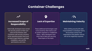 Container Challenges
Historically, developers have owned
the security posture of their own
code and the libraries used.
Containers add security concerns
at the operating-system level such
as base-image selection, package
installation, user and ﬁle
permissions, and more.
Increased Scope of
Responsibility
These additional technologies used
to be owned by other teams such
as system engineers or middleware
teams. Many developers have
never had to deal with securing
these layers of the stack.
Lack of Expertise
While shifting security left adds
responsibilities to developer teams,
the business owners have
expectations that pipeline velocity
will not be negatively impacted.
Maintaining Velocity
 